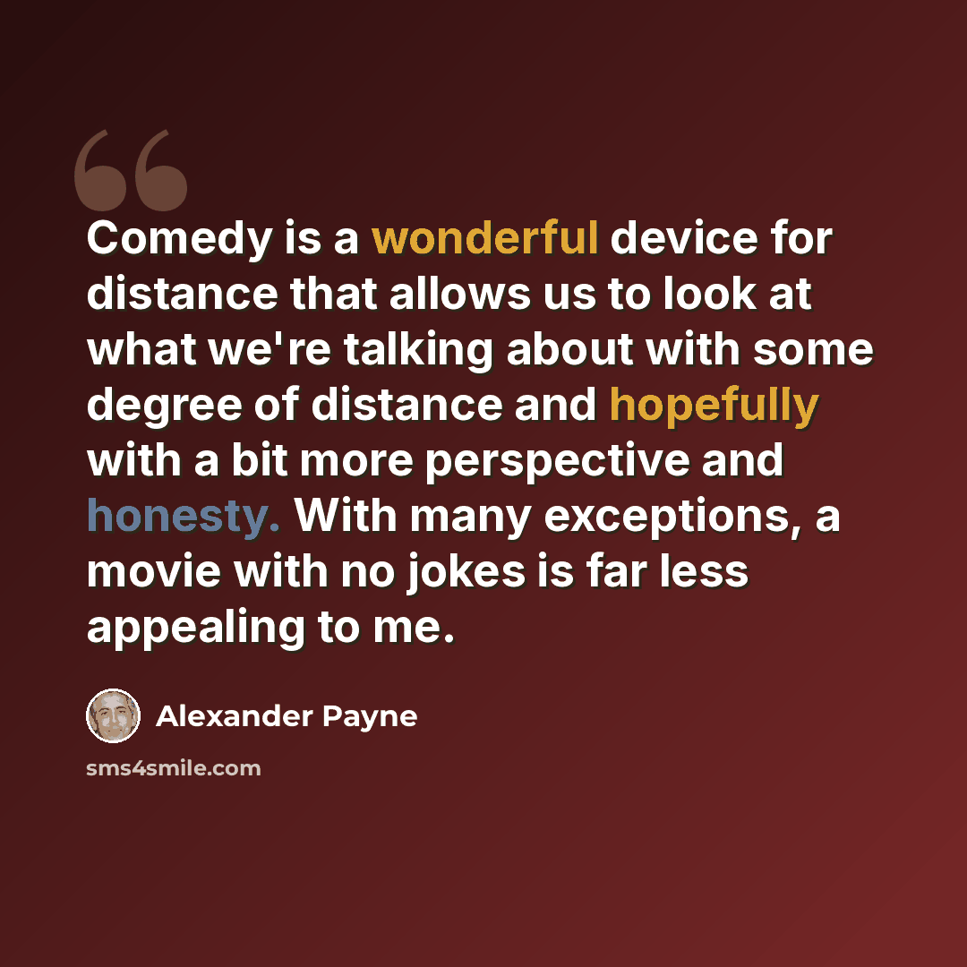 “Comedy is a wonderful device for distance that allows us to look at what we're talking about with some degree of distance and hopefully with a bit more perspective and honesty. With many exceptions, a movie with no jokes is far less appealing to me.” quote by Alexander Payne