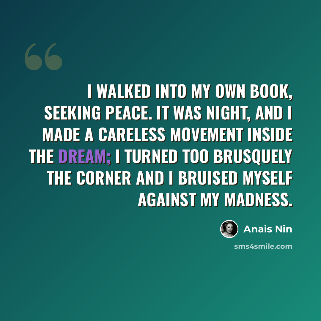 “I walked into my own book, seeking peace. It was night, and I made a careless movement inside the dream; I turned too brusquely the corner and I bruised myself against my madness.” quote by Anais Nin