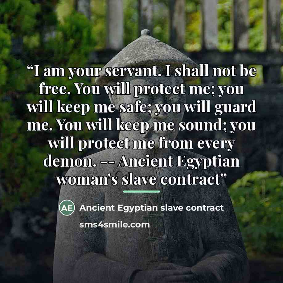 “I am your servant. I shall not be free. You will protect me; you will keep me safe; you will guard me. You will keep me sound; you will protect me from every demon. -- Ancient Egyptian woman's slave contract” quote by Ancient Egyptian slave contract