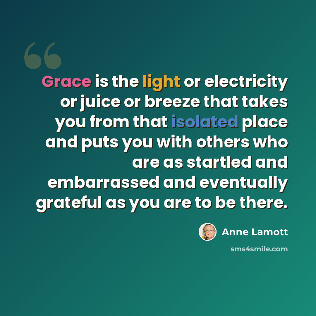 “Grace is the light or electricity or juice or breeze that takes you from that isolated place and puts you with others who are as startled and embarrassed and eventually grateful as you are to be there.” quote by Anne Lamott