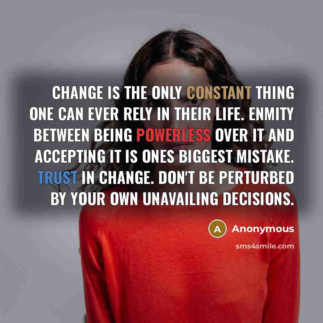 “Change is the only constant thing one can ever rely in their life. Enmity between being powerless over it and accepting it is ones biggest mistake. Trust in change. Don't be perturbed by your own unavailing decisions.” quote by Anonymous