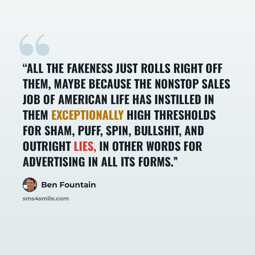 “All the fakeness just rolls right off them, maybe because the nonstop sales job of American life has instilled in them exceptionally high thresholds for sham, puff, spin, bullshit, and outright lies, in other words for advertising in all its forms.” quote by Ben Fountain
