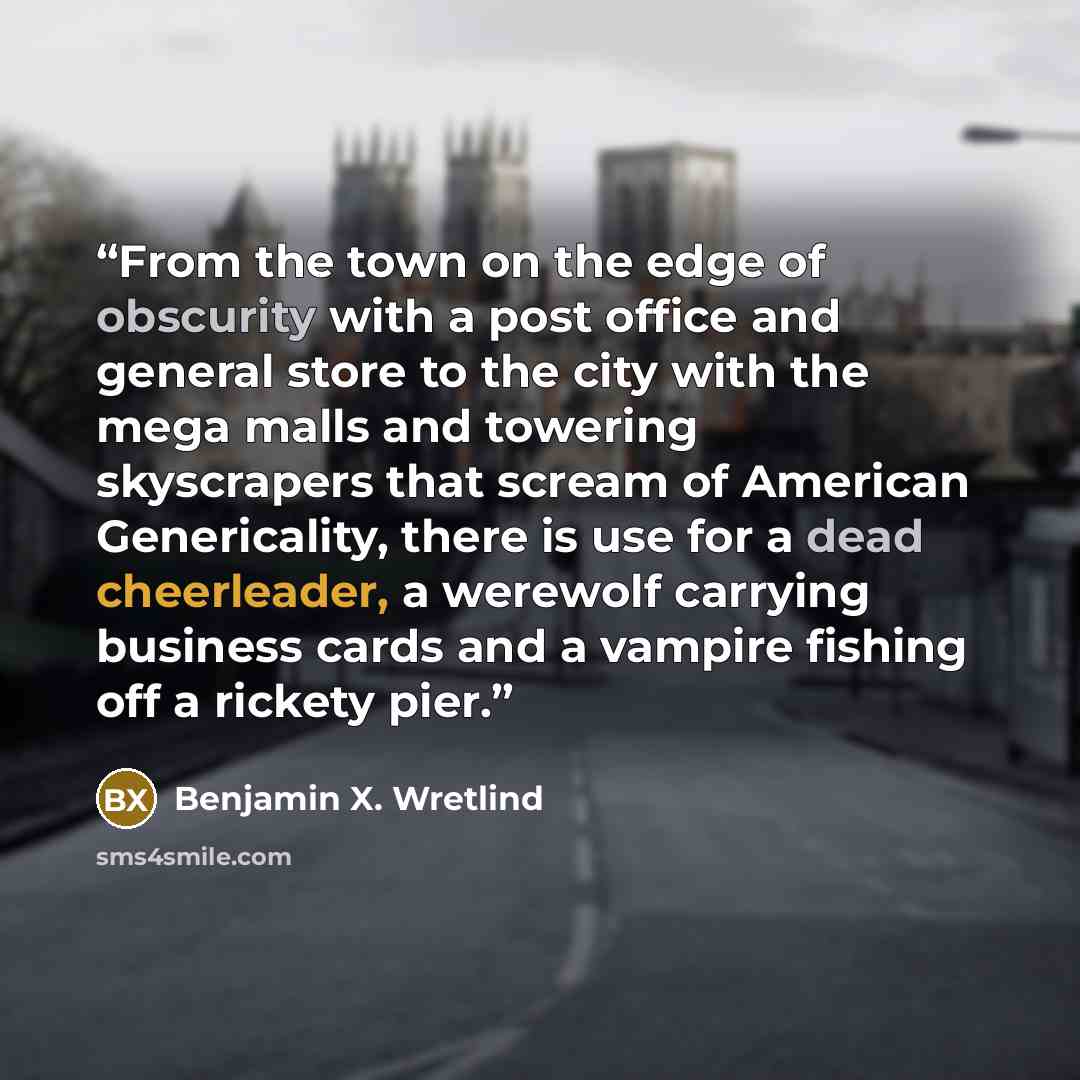 “From the town on the edge of obscurity with a post office and general store to the city with the mega malls and towering skyscrapers that scream of American Genericality, there is use for a dead cheerleader, a werewolf carrying business cards and a vampire fishing off a rickety pier.” quote by Benjamin X. Wretlind