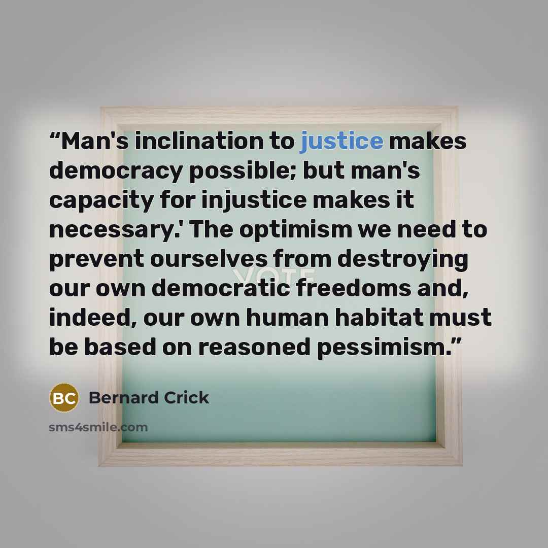 “Man's inclination to justice makes democracy possible; but man's capacity for injustice makes it necessary.' The optimism we need to prevent ourselves from destroying our own democratic freedoms and, indeed, our own human habitat must be based on reasoned pessimism.” quote by Bernard Crick