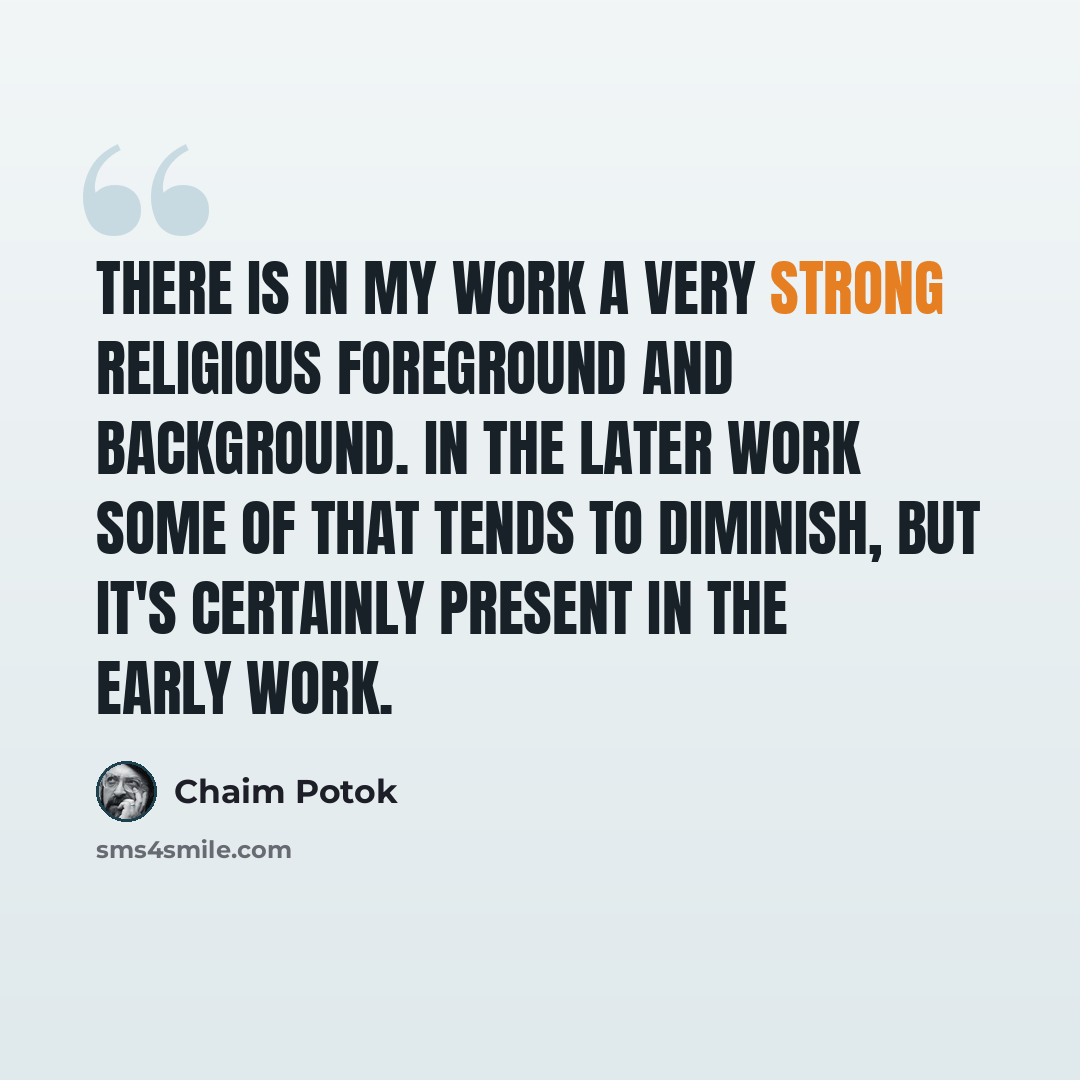 “There is in my work a very strong religious foreground and background. In the later work some of that tends to diminish, but it's certainly present in the early work.” quote by Chaim Potok
