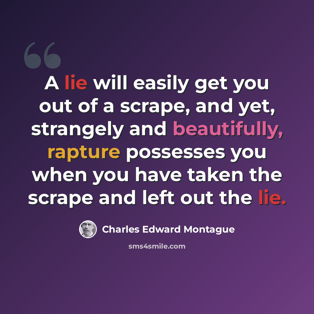 “A lie will easily get you out of a scrape, and yet, strangely and beautifully, rapture possesses you when you have taken the scrape and left out the lie.” quote by Charles Edward Montague