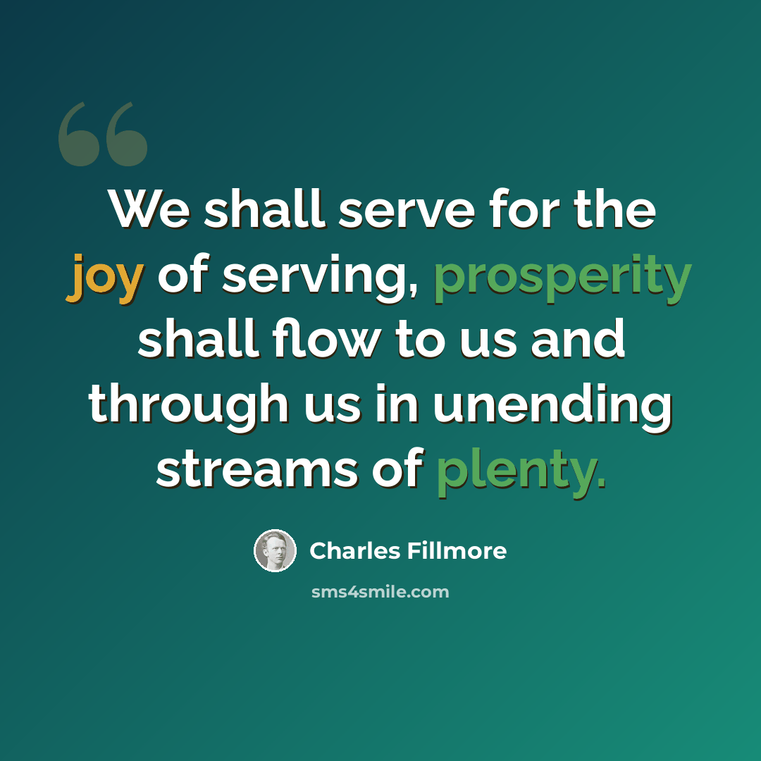 “We shall serve for the joy of serving, prosperity shall flow to us and through us in unending streams of plenty.” quote by Charles Fillmore