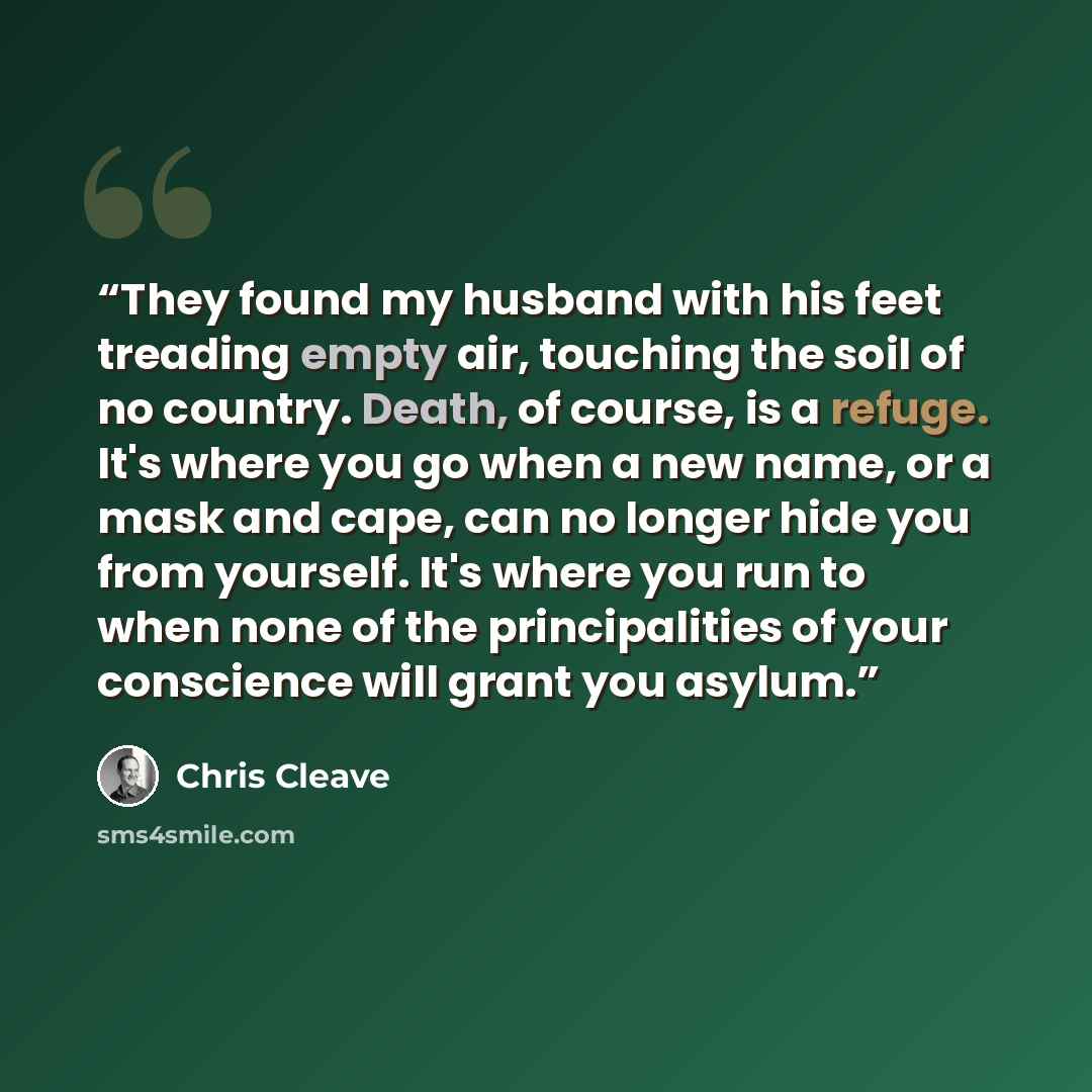 “They found my husband with his feet treading empty air, touching the soil of no country. Death, of course, is a refuge. It's where you go when a new name, or a mask and cape, can no longer hide you from yourself. It's where you run to when none of the principalities of your conscience will grant…” quote by Chris Cleave