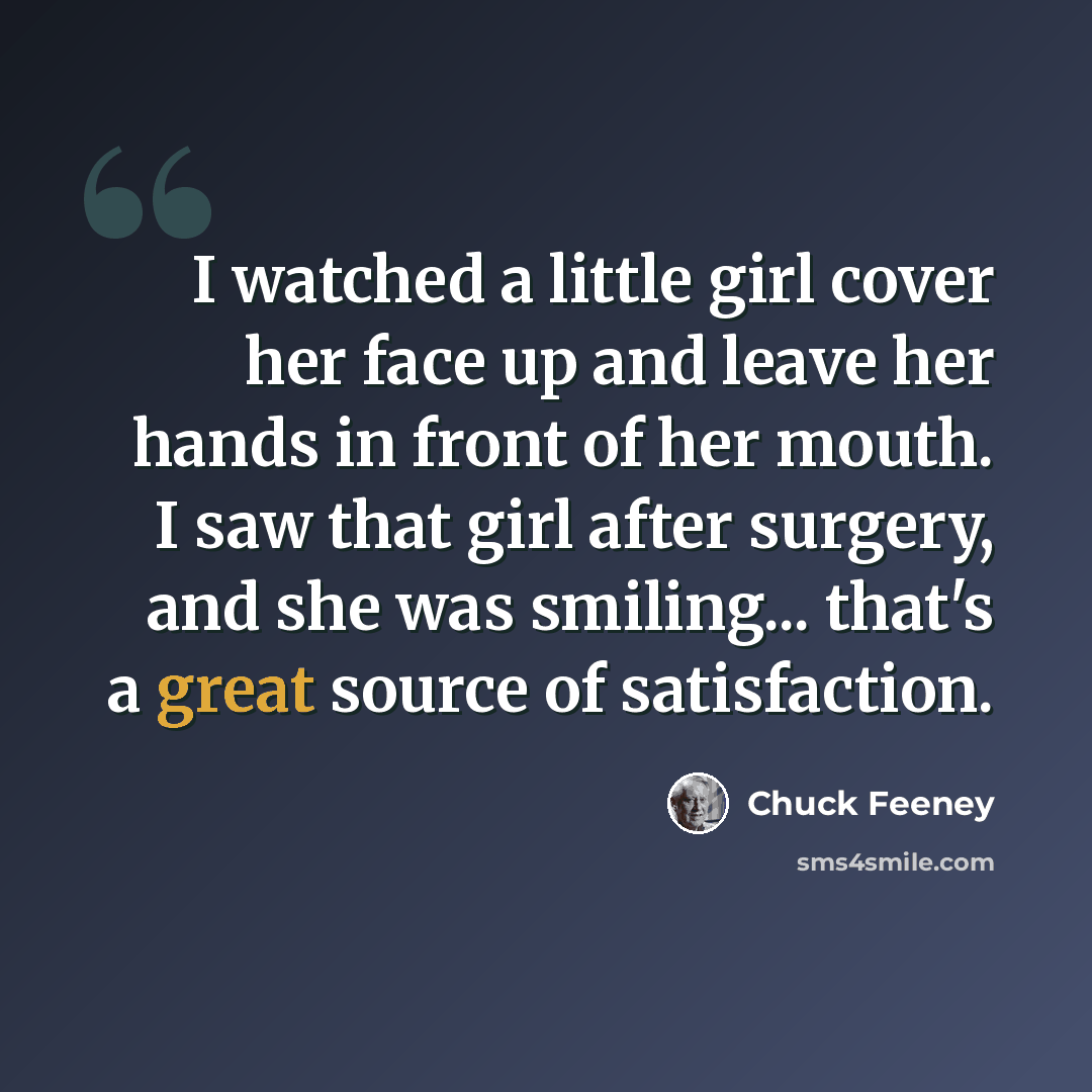 “I watched a little girl cover her face up and leave her hands in front of her mouth. I saw that girl after surgery, and she was smiling... that's a great source of satisfaction.” quote by Chuck Feeney