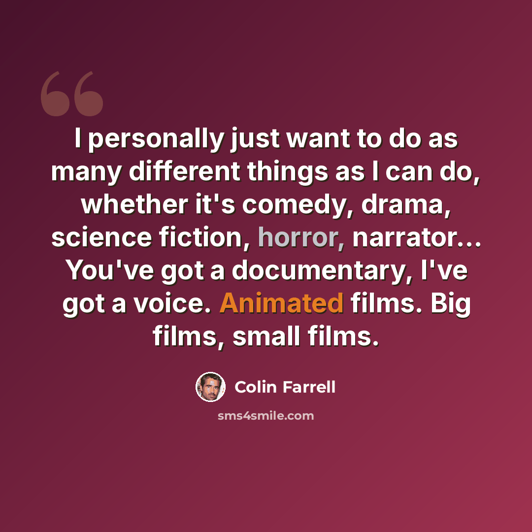 “I personally just want to do as many different things as I can do, whether it's comedy, drama, science fiction, horror, narrator... You've got a documentary, I've got a voice. Animated films. Big films, small films.” quote by Colin Farrell
