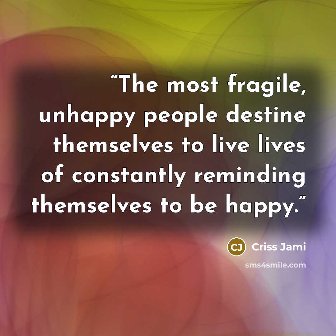 “The most fragile, unhappy people destine themselves to live lives of constantly reminding themselves to be happy.” quote by Criss Jami