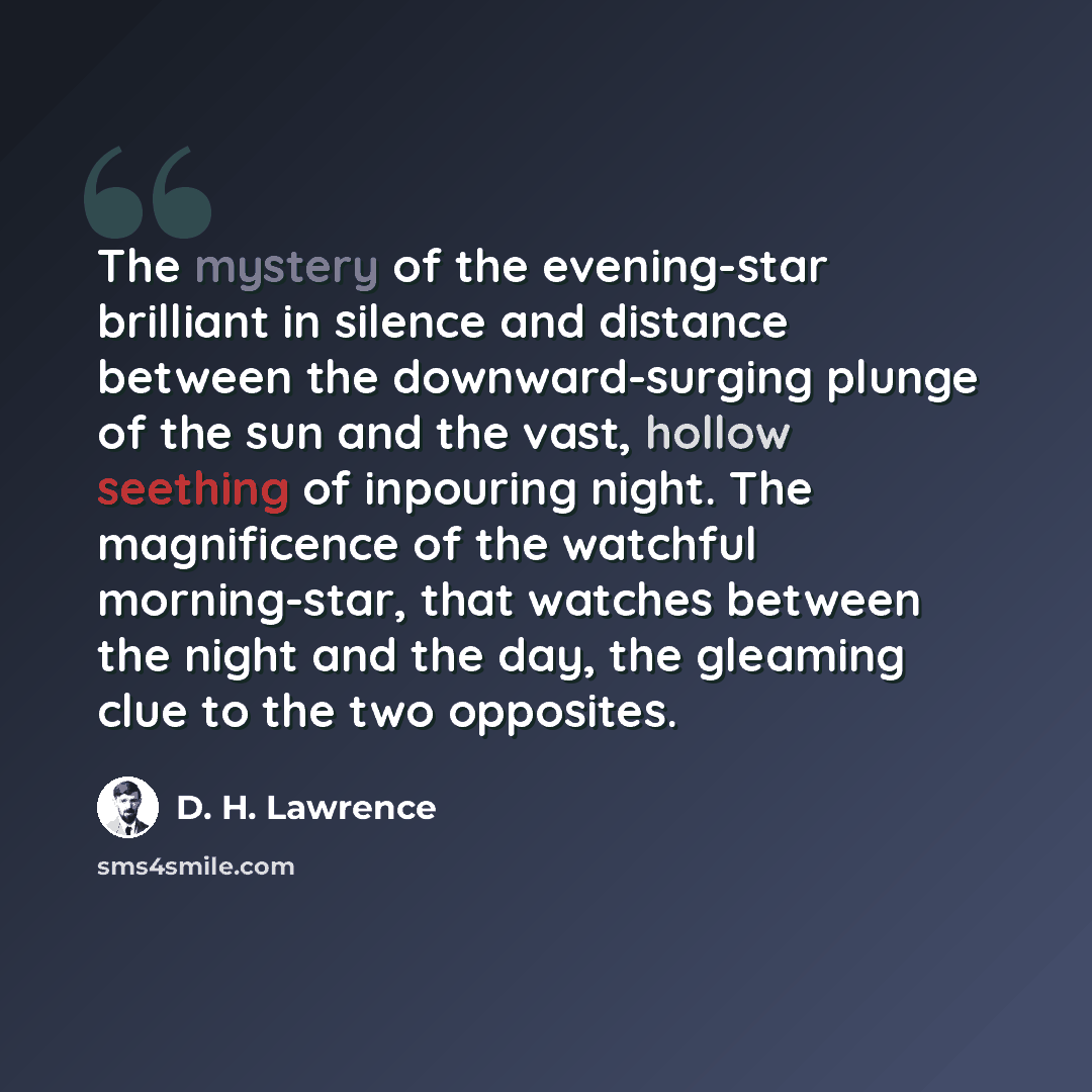 “The mystery of the evening-star brilliant in silence and distance between the downward-surging plunge of the sun and the vast, hollow seething of inpouring night. The magnificence of the watchful morning-star, that watches between the night and the day, the gleaming clue to the two opposites.” quote by D. H. Lawrence