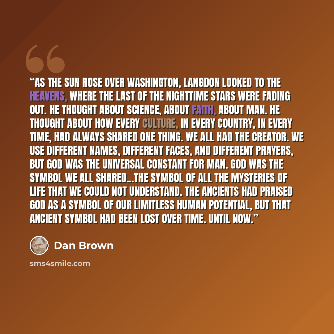 “As the sun rose over Washington, Langdon looked to the heavens, where the last of the nighttime stars were fading out. He thought about science, about faith, about man. He thought about how every culture, in every country, in every time, had always shared one thing. We all had the Creator. We use…” quote by Dan Brown