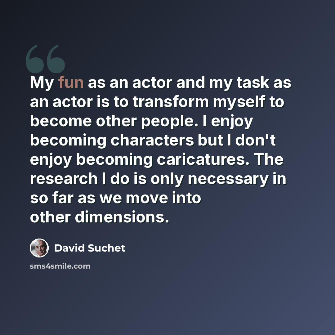 “My fun as an actor and my task as an actor is to transform myself to become other people. I enjoy becoming characters but I don't enjoy becoming caricatures. The research I do is only necessary in so far as we move into other dimensions.” quote by David Suchet