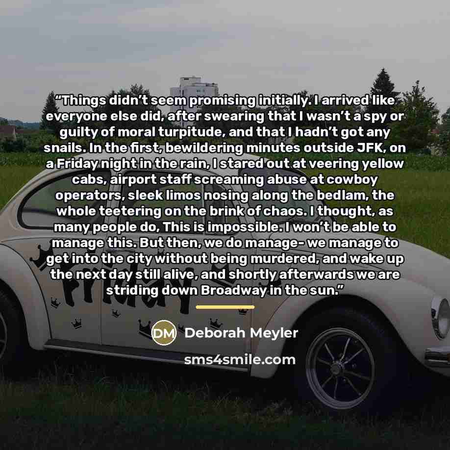 “Things didn’t seem promising initially. I arrived like everyone else did, after swearing that I wasn’t a spy or guilty of moral turpitude, and that I hadn’t got any snails. In the first, bewildering minutes outside JFK, on a Friday night in the rain, I stared out at veering yellow cabs, airport…” quote by Deborah Meyler
