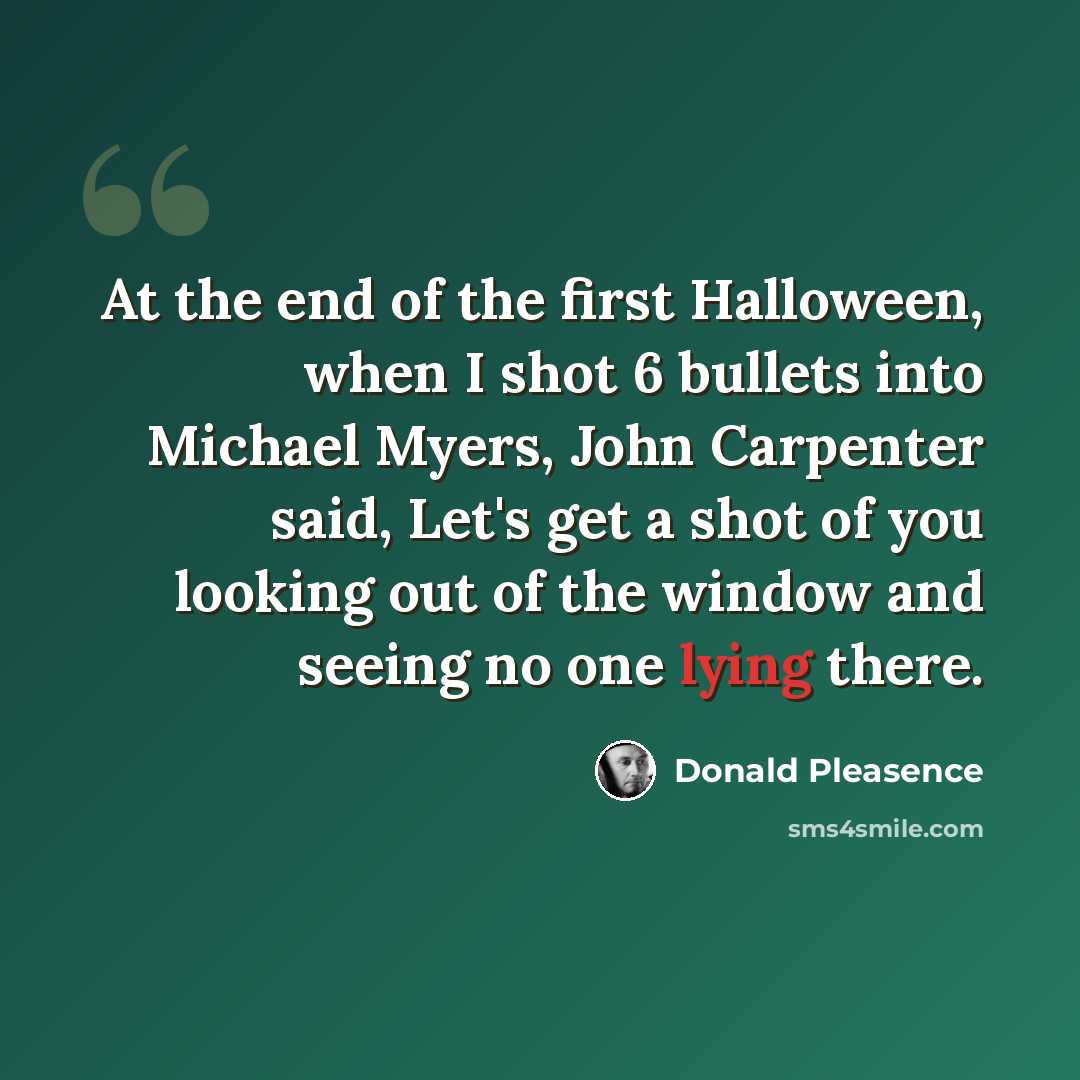 “At the end of the first Halloween, when I shot 6 bullets into Michael Myers, John Carpenter said, Let's get a shot of you looking out of the window and seeing no one lying there.” quote by Donald Pleasence