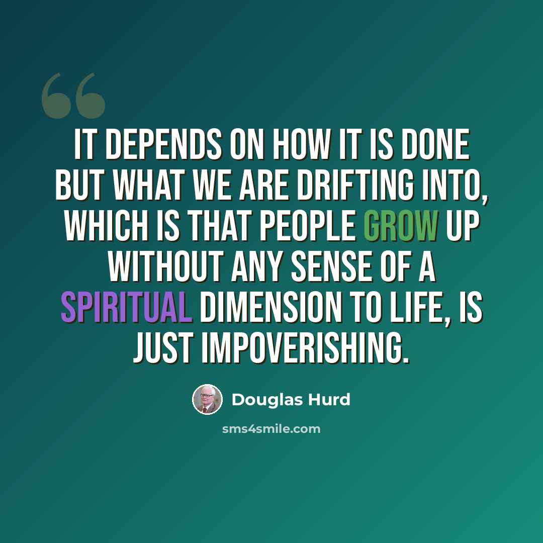 “It depends on how it is done but what we are drifting into, which is that people grow up without any sense of a spiritual dimension to life, is just impoverishing.” quote by Douglas Hurd