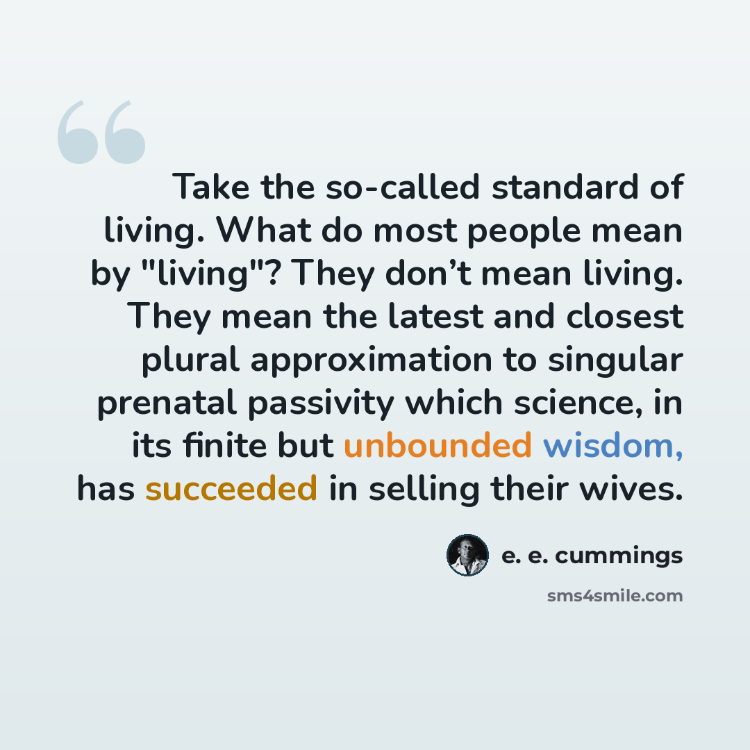 “Take the so-called standard of living. What do most people mean by "living"? They don’t mean living. They mean the latest and closest plural approximation to singular prenatal passivity which science, in its finite but unbounded wisdom, has succeeded in selling their wives.” quote by e. e. cummings
