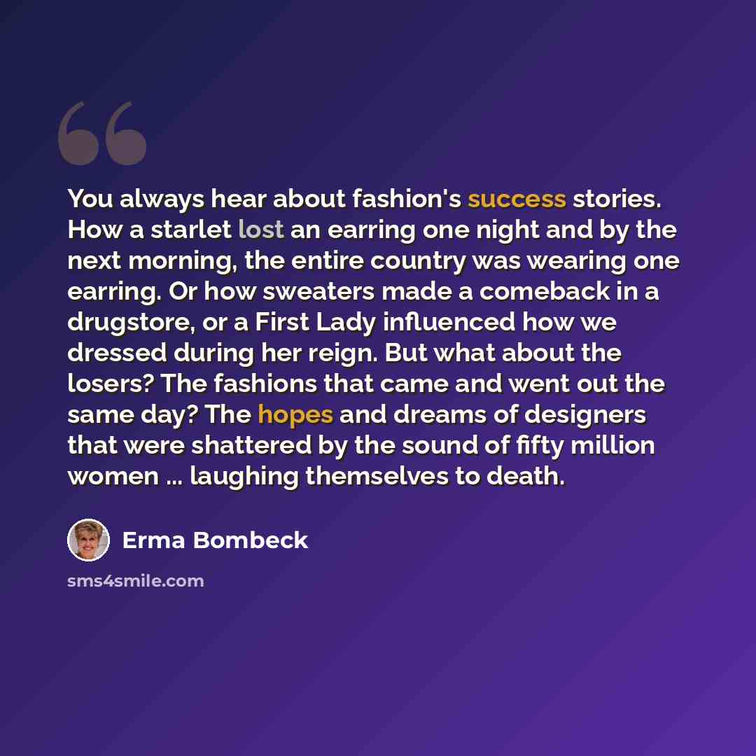 “You always hear about fashion's success stories. How a starlet lost an earring one night and by the next morning, the entire country was wearing one earring. Or how sweaters made a comeback in a drugstore, or a First Lady influenced how we dressed during her reign. But what about the losers? The…” quote by Erma Bombeck
