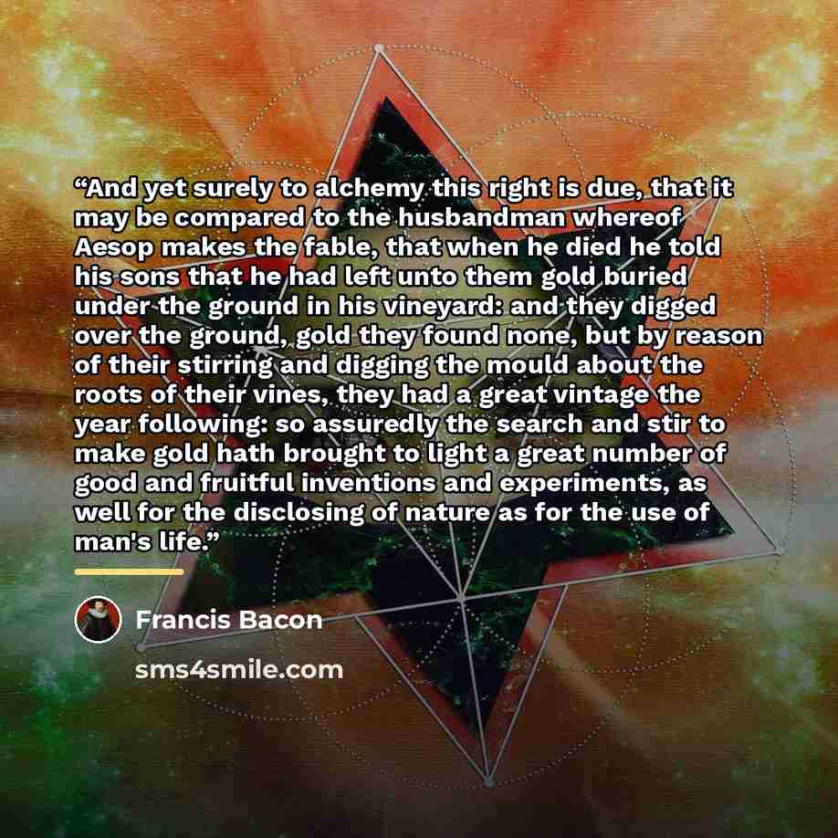 “And yet surely to alchemy this right is due, that it may be compared to the husbandman whereof Aesop makes the fable, that when he died he told his sons that he had left unto them gold buried under the ground in his vineyard: and they digged over the ground, gold they found none, but by reason of…” quote by Francis Bacon