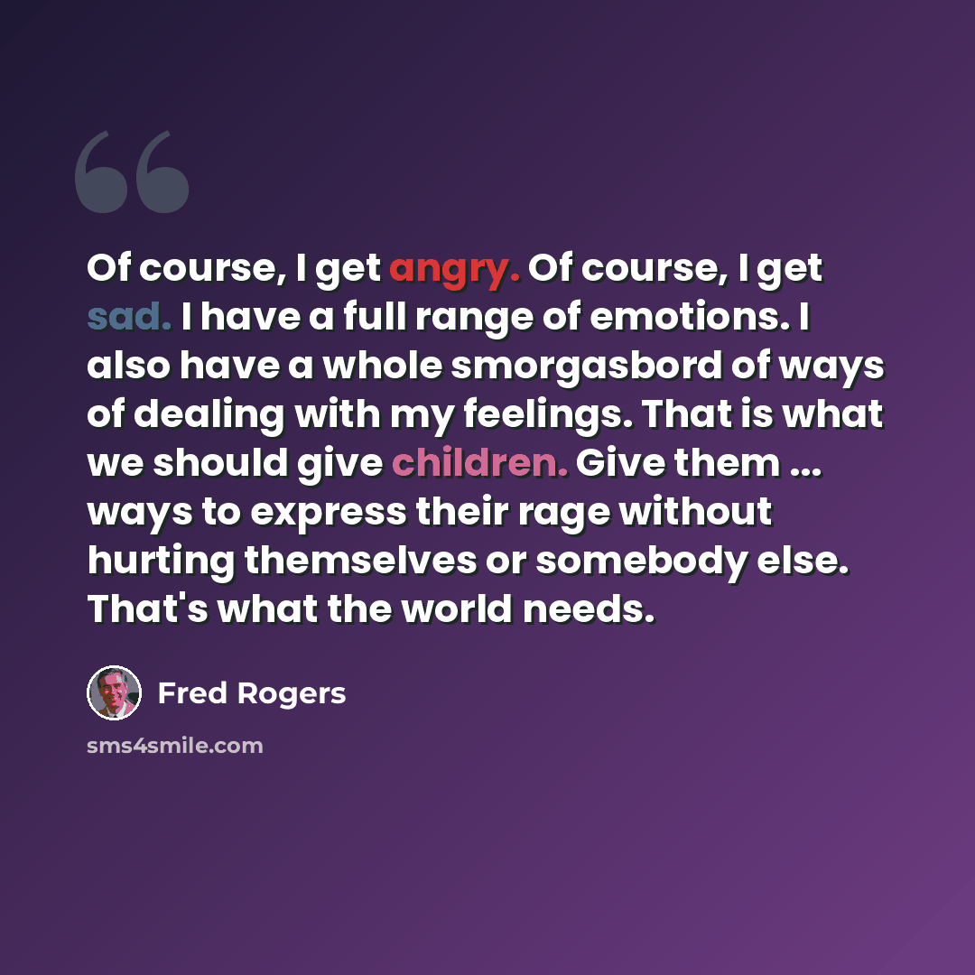 “Of course, I get angry. Of course, I get sad. I have a full range of emotions. I also have a whole smorgasbord of ways of dealing with my feelings. That is what we should give children. Give them ... ways to express their rage without hurting themselves or somebody else. That's what the world needs.” quote by Fred Rogers