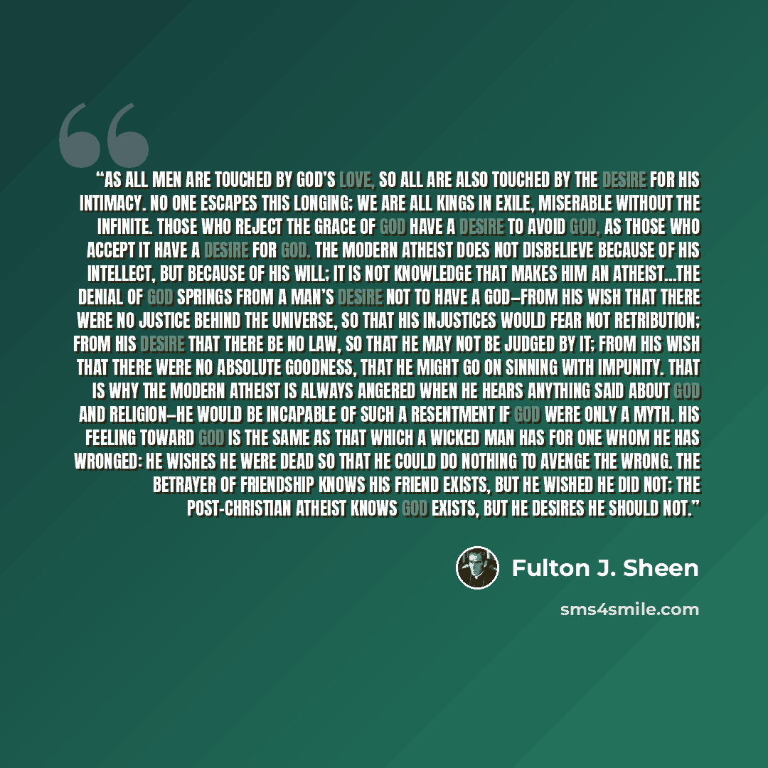 “As all men are touched by God’s love, so all are also touched by the desire for His intimacy. No one escapes this longing; we are all kings in exile, miserable without the Infinite. Those who reject the grace of God have a desire to avoid God, as those who accept it have a desire for God. The…” quote by Fulton J. Sheen