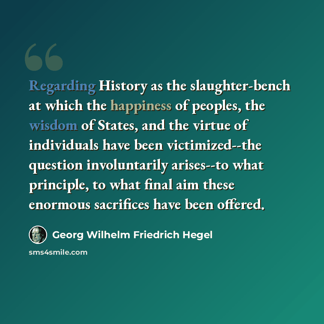 “Regarding History as the slaughter-bench at which the happiness of peoples, the wisdom of States, and the virtue of individuals have been victimized--the question involuntarily arises--to what principle, to what final aim these enormous sacrifices have been offered.” quote by Georg Wilhelm Friedrich Hegel