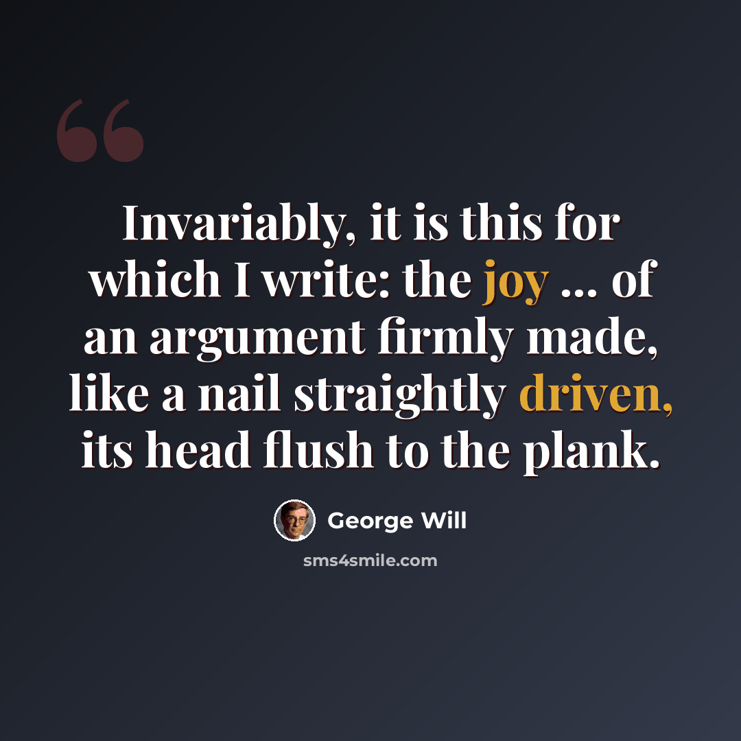 “Invariably, it is this for which I write: the joy ... of an argument firmly made, like a nail straightly driven, its head flush to the plank.” quote by George Will