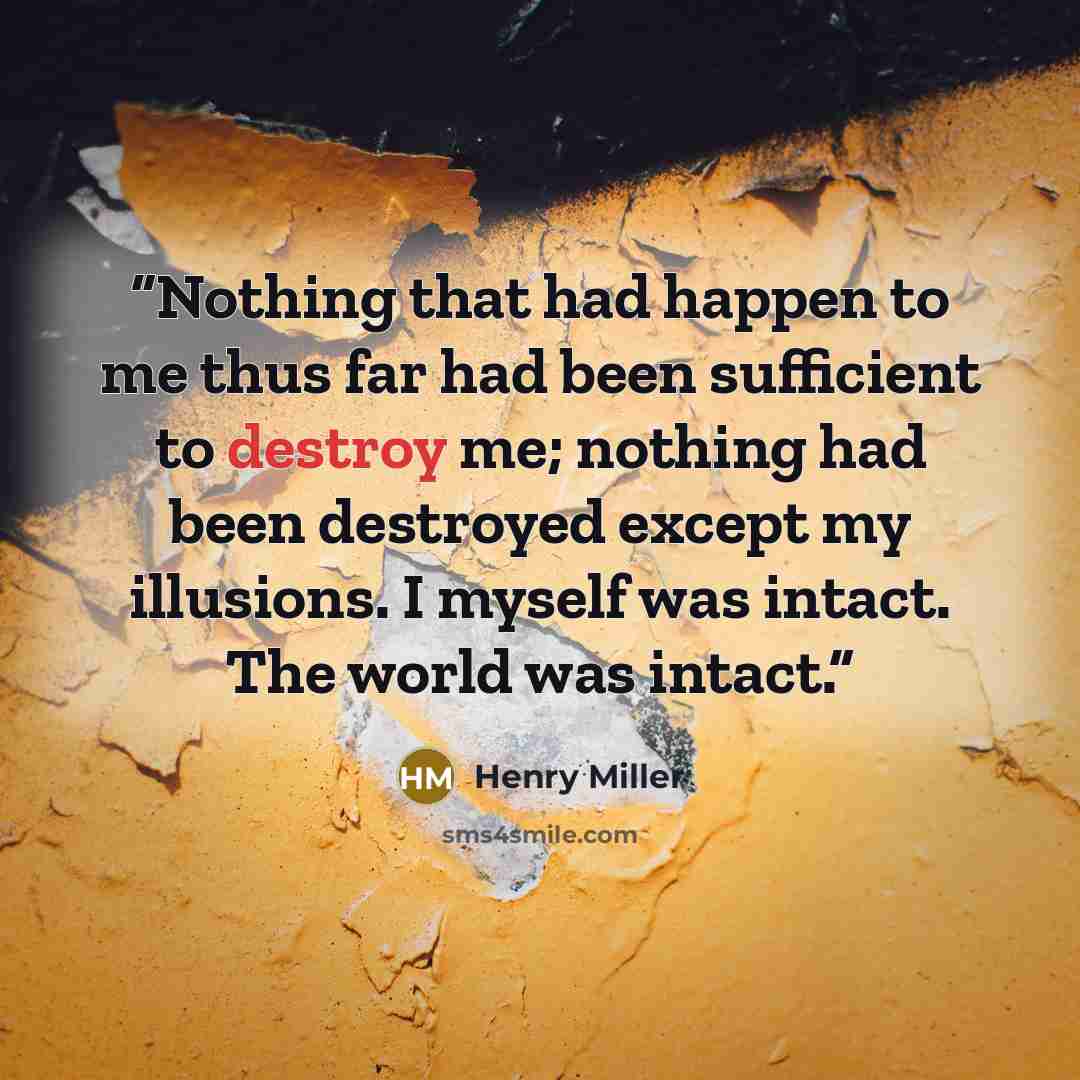“Nothing that had happen to me thus far had been sufficient to destroy me; nothing had been destroyed except my illusions. I myself was intact. The world was intact.” quote by Henry Miller
