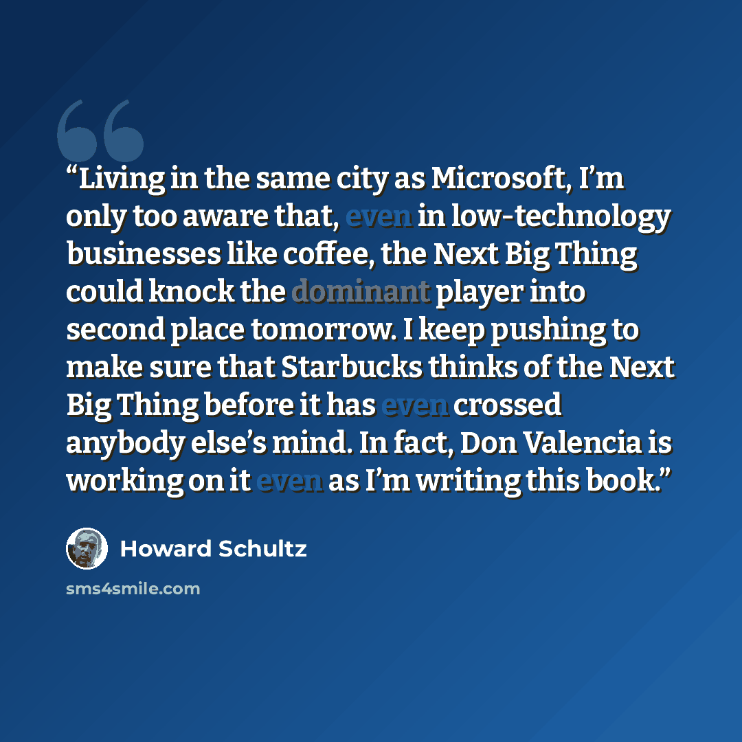 “Living in the same city as Microsoft, I’m only too aware that, even in low-technology businesses like coffee, the Next Big Thing could knock the dominant player into second place tomorrow. I keep pushing to make sure that Starbucks thinks of the Next Big Thing before it has even crossed anybody…” quote by Howard Schultz