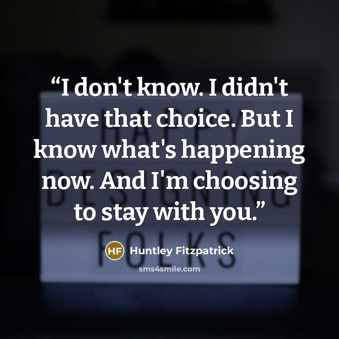 “I don't know. I didn't have that choice. But I know what's happening now. And I'm choosing to stay with you.” quote by Huntley Fitzpatrick