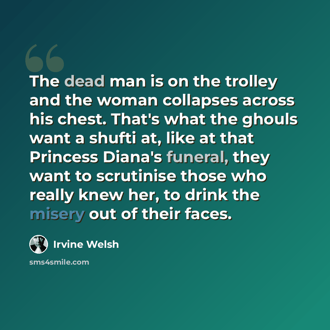 “The dead man is on the trolley and the woman collapses across his chest. That's what the ghouls want a shufti at, like at that Princess Diana's funeral, they want to scrutinise those who really knew her, to drink the misery out of their faces.” quote by Irvine Welsh
