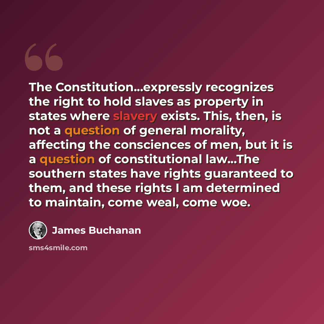 “The Constitution...expressly recognizes the right to hold slaves as property in states where slavery exists. This, then, is not a question of general morality, affecting the consciences of men, but it is a question of constitutional law...The southern states have rights guaranteed to them, and…” quote by James Buchanan