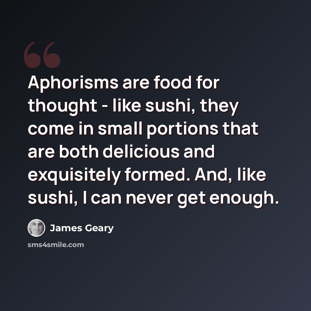 “Aphorisms are food for thought - like sushi, they come in small portions that are both delicious and exquisitely formed. And, like sushi, I can never get enough.” quote by James Geary