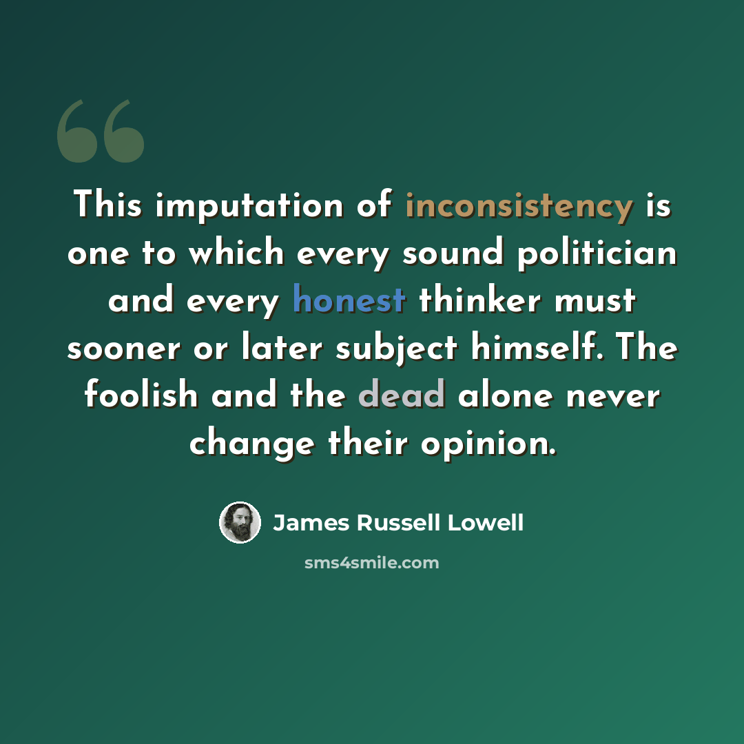 “This imputation of inconsistency is one to which every sound politician and every honest thinker must sooner or later subject himself. The foolish and the dead alone never change their opinion.” quote by James Russell Lowell