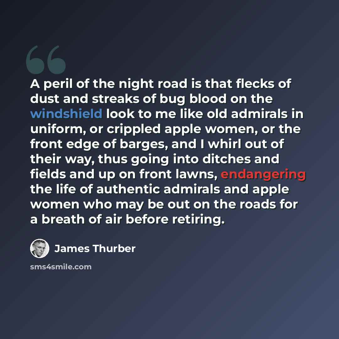 “A peril of the night road is that flecks of dust and streaks of bug blood on the windshield look to me like old admirals in uniform, or crippled apple women, or the front edge of barges, and I whirl out of their way, thus going into ditches and fields and up on front lawns, endangering the life of…” quote by James Thurber