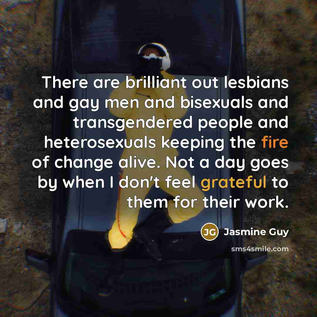 “There are brilliant out lesbians and gay men and bisexuals and transgendered people and heterosexuals keeping the fire of change alive. Not a day goes by when I don't feel grateful to them for their work.” quote by Jasmine Guy