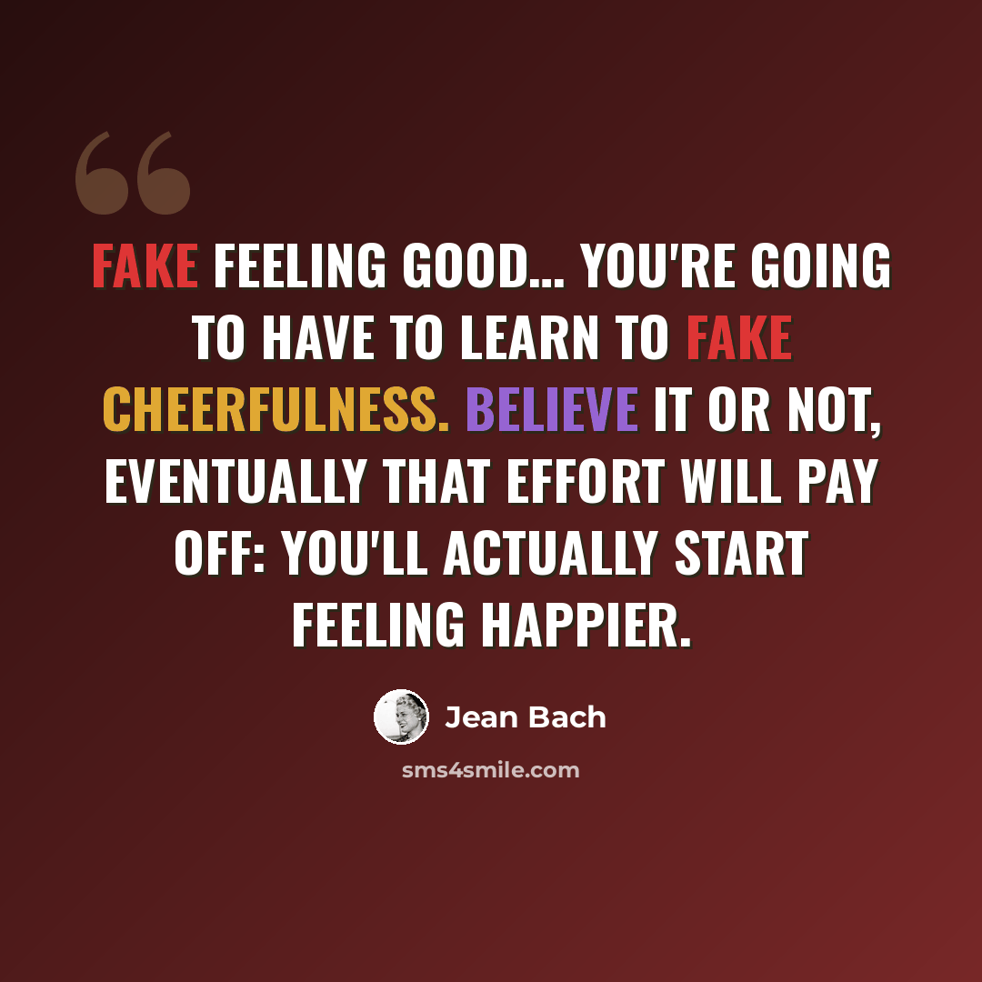 “Fake feeling good… You're going to have to learn to fake cheerfulness. Believe it or not, eventually that effort will pay off: you'll actually start feeling happier.” quote by Jean Bach