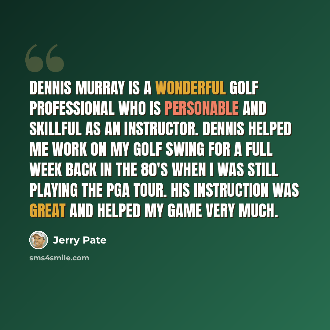 “Dennis Murray is a wonderful Golf Professional who is personable and skillful as an instructor. Dennis helped me work on my golf swing for a full week back in the 80's when I was still playing the PGA Tour. His instruction was great and helped my game very much.” quote by Jerry Pate