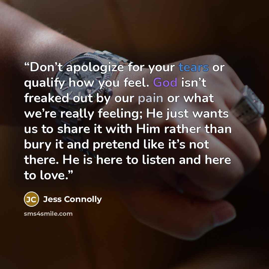 “Don’t apologize for your tears or qualify how you feel. God isn’t freaked out by our pain or what we’re really feeling; He just wants us to share it with Him rather than bury it and pretend like it’s not there. He is here to listen and here to love.” quote by Jess Connolly