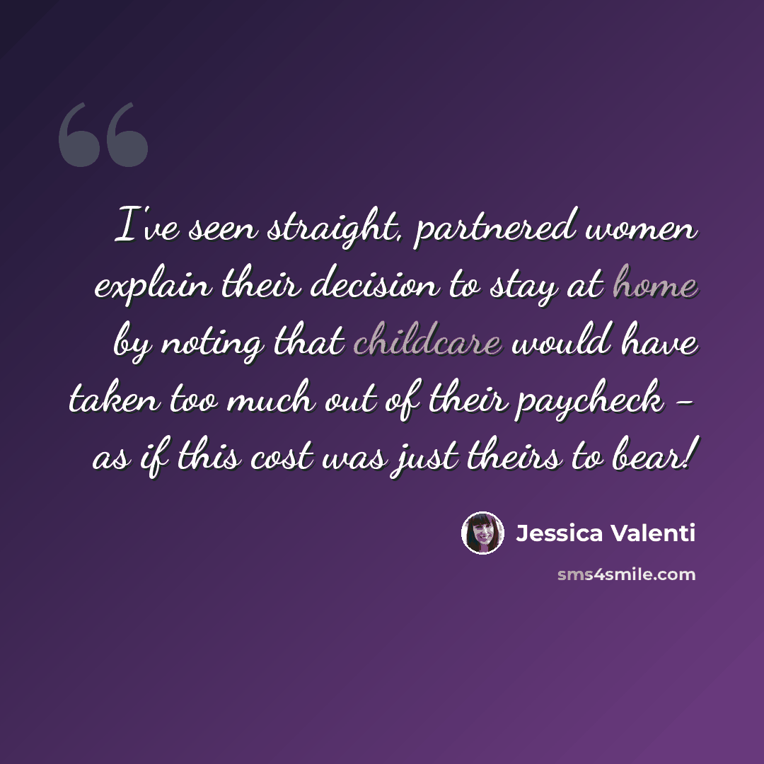 “I've seen straight, partnered women explain their decision to stay at home by noting that childcare would have taken too much out of their paycheck - as if this cost was just theirs to bear!” quote by Jessica Valenti
