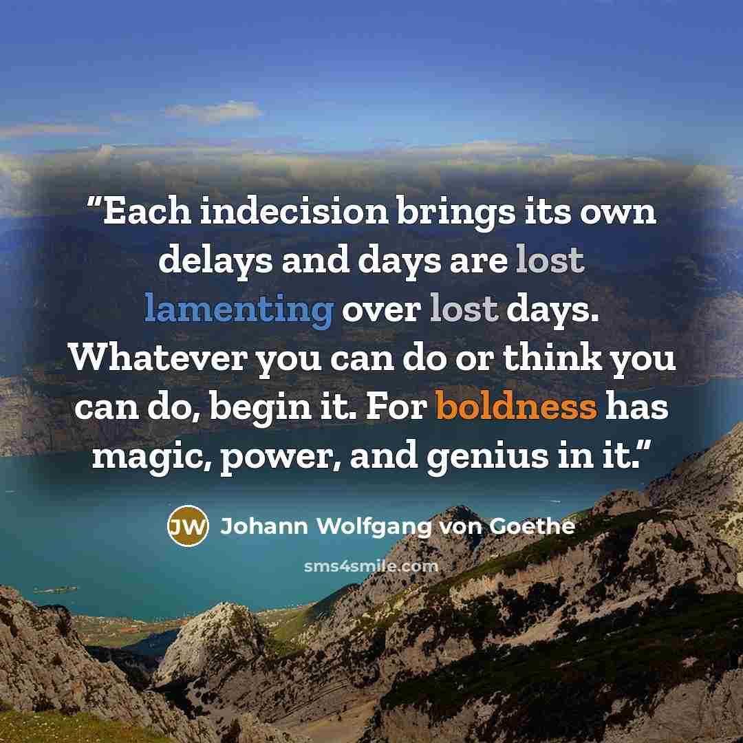“Each indecision brings its own delays and days are lost lamenting over lost days. Whatever you can do or think you can do, begin it. For boldness has magic, power, and genius in it.” quote by Johann Wolfgang von Goethe