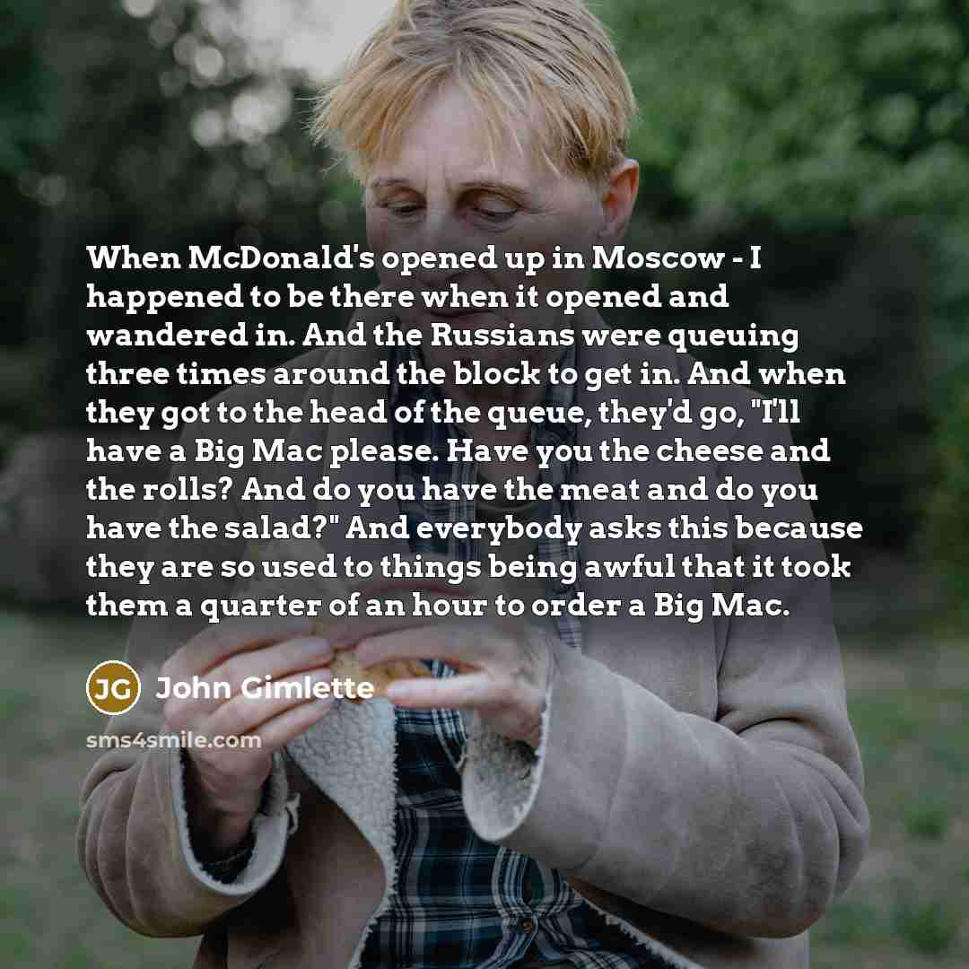 “When McDonald's opened up in Moscow - I happened to be there when it opened and wandered in. And the Russians were queuing three times around the block to get in. And when they got to the head of the queue, they'd go, "I'll have a Big Mac please. Have you the cheese and the rolls? And do you have…” quote by John Gimlette