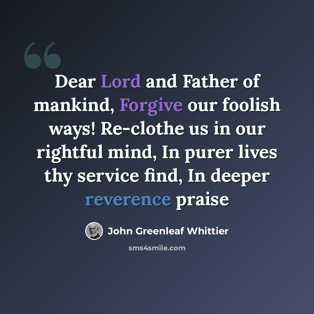 “Dear Lord and Father of mankind, Forgive our foolish ways! Re-clothe us in our rightful mind, In purer lives thy service find, In deeper reverence praise” quote by John Greenleaf Whittier