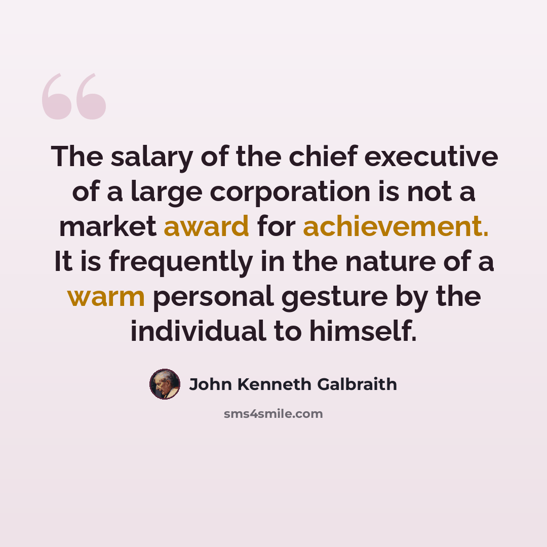 “The salary of the chief executive of a large corporation is not a market award for achievement. It is frequently in the nature of a warm personal gesture by the individual to himself.” quote by John Kenneth Galbraith