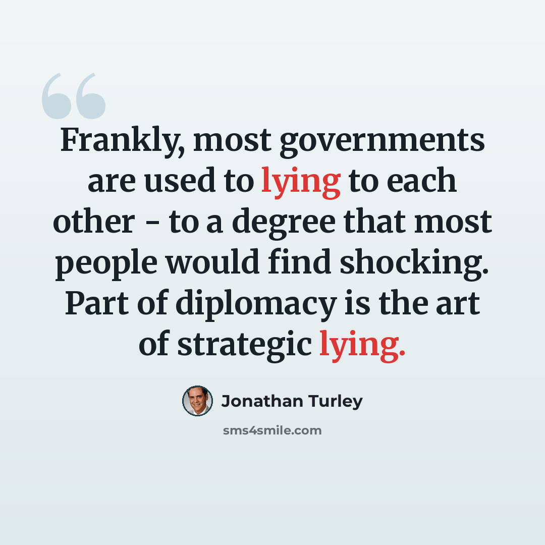 “Frankly, most governments are used to lying to each other - to a degree that most people would find shocking. Part of diplomacy is the art of strategic lying.” quote by Jonathan Turley