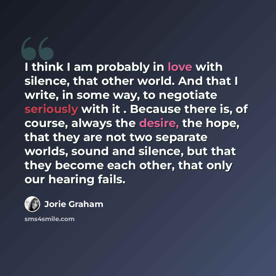 “I think I am probably in love with silence, that other world. And that I write, in some way, to negotiate seriously with it . Because there is, of course, always the desire, the hope, that they are not two separate worlds, sound and silence, but that they become each other, that only our hearing…” quote by Jorie Graham