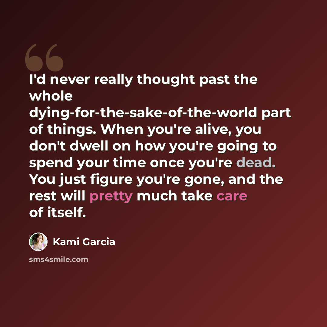 “I'd never really thought past the whole dying-for-the-sake-of-the-world part of things. When you're alive, you don't dwell on how you're going to spend your time once you're dead. You just figure you're gone, and the rest will pretty much take care of itself.” quote by Kami Garcia