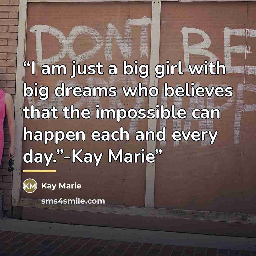 “I am just a big girl with big dreams who believes that the impossible can happen each and every day.”-Kay Marie” quote by Kay Marie