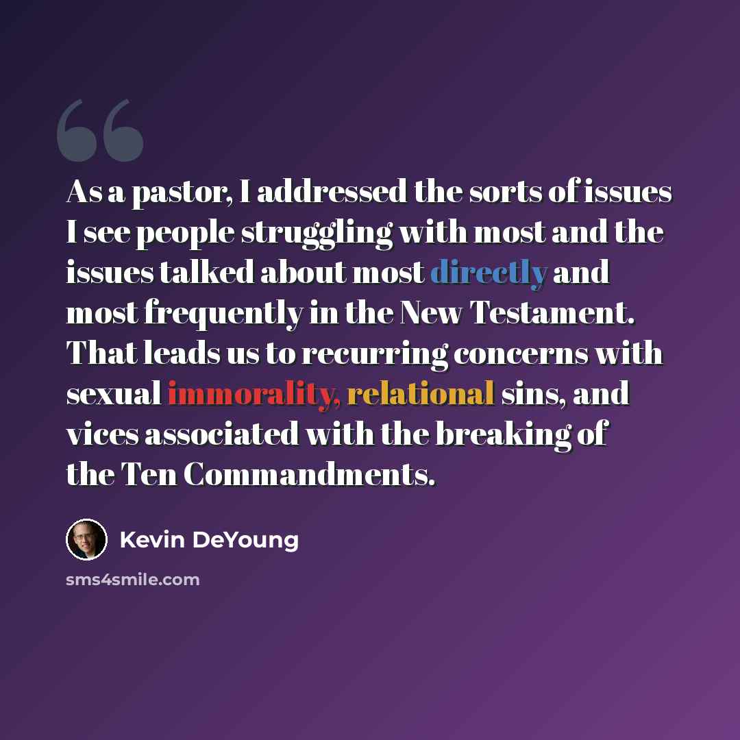 “As a pastor, I addressed the sorts of issues I see people struggling with most and the issues talked about most directly and most frequently in the New Testament. That leads us to recurring concerns with sexual immorality, relational sins, and vices associated with the breaking of the Ten…” quote by Kevin DeYoung